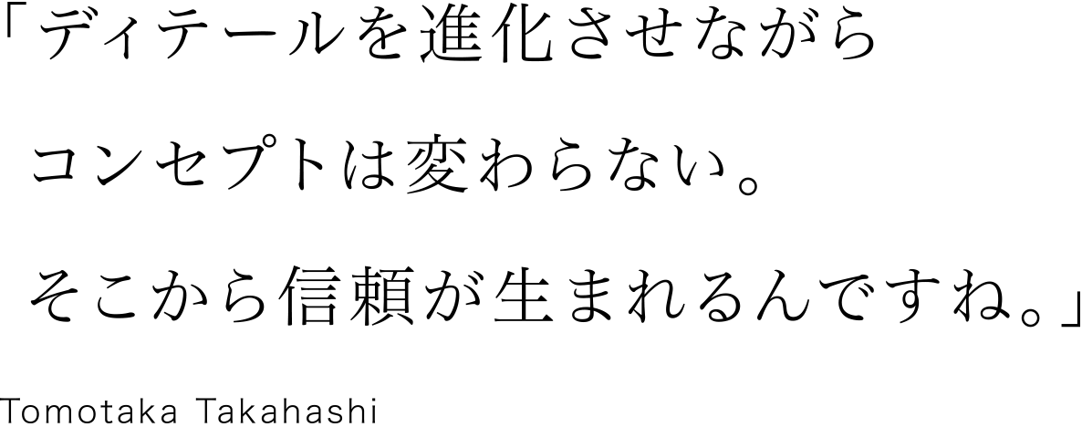 「ディテールを進化させながらコンセプトは変わらない。そこから信頼が生まれるんですね。」Tomotaka Takahashi